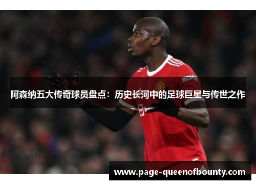 阿森纳五大传奇球员盘点：历史长河中的足球巨星与传世之作